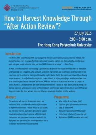 How to Harvest Knowledge Through
“After Action Review”?
27 July 2015
2:00 – 5:00 p.m.
The Hong Kong Polytechnic University
"The Army's After Action Review (AAR) is arguably one of the most successful organizational learning methods ever
devised. Yet, most every corporate effort to grasp this truly innovative practices into their culture has failed because,
again and again, people reduce the living practice of AAR's to a sterile technique." --- Peter Senge.
Introduction
Abstract
This workshop will cover the development history and
evolution of After Action Review as well as different types
of implementation models. Through the use of case studies
and interactive exercise, application of this tool to support
knowledge development and capturing will be illustrated.
Management and governance issues associated with the
deployment and operation of this knowledge capture tool in
a corporate environment will also be studied.
Programme
What is After Action Review (AAR)
Different types of implementation models
Steps to conduct AAR
Role and responsibility of AAR facilitator
Critical success factors of conducting AAR
Applications of AAR (elaboration with cases)
An After Action Review (AAR) is a knowledge capture tool that enables the individuals involved to learn for themselves
what happened, why it happened, what went well, what needs improvement and what lessons can be learned from the
experience. AAR is excellent for making tacit knowledge explicit during the life of a project or activity and thus allowing
people to capture it. It can facilitate learning before a team disbands, or before people forget what happened and move
on to something else. Despite the name ‘after action’, AAR does not have to be performed at the end of a project or
activity. Rather, it can be performed after each identifiable event within a project or major activity, thus becoming a life
learning process in which lessons learned can be immediately harnessed and applied. In fact, this is where AAR can add
the greatest value. For those who are interested to harness knowledge should not miss the workshop.
 