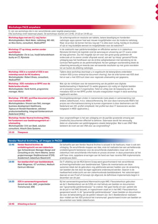 Workshops PACS anywhere
Er zijn zes workshops die in vier verschillende zalen tegelijk plaatsvinden.
Elke workshop vindt tweemaal plaats. De workshops starten om 13:40, 14:10 en 14:40 uur.
Workshop:Apps met een X (-ray) factor:
Workshopleiders: Mark Meier, radioloog, NKI-AVL
en Nico Ooms, consultant, MedicalPHIT

De schermgrootte en resolutie van tablets, betere beveiliging en honderden
radiologie-apps openen heel wat nieuwe mogelijkheden voor de moderne radioloog.
Maar zie je door de bomen het bos nog wel ? Is alles even nuttig, handig en bruikbaar
of zijn er nog duidelijke wensen en mogelijkheden voor de toekomst?

Workshop: CT op inloop, werken zonder
wachtlijsten
Workshopleider: Els te Loo, hoofd behandelteam
bucky en CT, Rijnstate

In de zoektocht naar patiëntvriendelijker en eﬃciënter werken is in ziekenhuis
Rijnstate (Arnhem) de logistiek rond de aanvraag en uitvoering van CT-scans onder
de loep genomen. Zou het mogelijk zijn om voor een grote groep patiënten dit
onderzoek uit te voeren zonder afspraak vooraf, ook wel ‘op inloop’ genoemd?Grote
uitdaging was het handhaven van de strikte veiligheidseisen met betrekking tot de
Contrast Nefropathie en de patiëntveiligheid. Na een gedegen voorbereiding bleek de
uitwerking eenvoudig en leverde zeer verrassende resultaten op met grote voordelen
tot ver buiten de afdeling radiologie.

Workshop: XDS in a nutshell of XDS in een
notendop vanuit de IHE Academy
Workshopleider: Robert Breas, consultant,
MedicalPHIT

Tijdens deze workshop doorloopt u in vogelvlucht de belangrijkste onderdelen
rondom XDS (cross-enterprise document sharing). Aan de orde komen wat XDS doet
het en wat u met XDS kunt doen voor regionale uitwisseling van gegevens.

Workshop : XDS-metadata en BPPC voor de
Nederlandse situatie
Workshopleider: Henk Hutink, programma
manager, Nictiz

Wat zijn de richtlijnen voor de toestemming van de patiënt voor digitale
beelduitwisseling in Nederland? En welke gegevens zijn nodig om digitale beelden
uit te wisselen tussen 2 organisaties. Tekst en uitleg over de toepassing van de
metadata-XDS en het BPPC proﬁel. Actuele vraagstukken mogen in deze workshop
ingebracht worden.

Workshop: XTB-WD: workﬂow document proﬁel
voor transmurale MDO’s
Workshopleiders: Vincent van Pelt, manager
business development Healthcare,
Topicus en Ronald Vlaanderen, adviseur
productontwikkeling, Integraal Kankercentrum
Nederland (IKNL)

Oncologiebesprekingen vinden in toenemende mate plaats in samenwerking met
andere ziekenhuizen, m.b.v. videoconferencing. Om voor deze transmurale MDO’s het
proces van informatievoorziening te kunnen organiseren is door deelnemers van IHE
Nederland een IHE-proﬁel ontwikkeld. Het proﬁel kan door IT-leveranciers worden
toegepast in MDO-applicaties.).

Workshop: Vendor Neutral Archiving (VNA),
het fundament voor beeldmanagement en –
uitwisseling
Workshopleider: Erik van Beek, solution
consultant, Hitachi Data Systems.

Voor zorginstellingen is het een uitdaging om de jaarlijks groeiende omvang aan
(medische) documenten eﬀectief te beheren. Daarnaast wordt het eenvoudig
delen en uitwisselen van patiëntgegevens steeds belangrijker. Wat is een VNA? Wat
betekent de inzet van een VNA voor uw zorginstelling?

15:10

Theepauze

Vendor Neutral Archiving, all images in PACS2
15:40

Vendor Neutral Archive: de
ontdekkingstocht van een ziekenhuis
Igor Schoonbrood, Manager Design and
Consulting en drs. Harm Alkema, senior
projectmanager Stafdirectoraat ICT/ID,
Academisch ziekenhuis Maastricht

De behoefte aan een Vendor Neutral Archive is actueel in de healtcare, maar is ook een
uitdaging. De verschillende stappen van idee, visie tot realisatie kan een verhelderende
ontdekkingstocht betekenen voor de verschillende stakeholders maar ook in de
ziekenhuis met verschillende informatie en proces stromen. In deze presentatie zal het
azM haar visie, opgedane ervaringen aan de hand van haar recente VNA implementatie
praktijkcase delen.

16:00

Van beeldarchief naar beelddatabank.
Mark Wagenaar, ICT architect, Medisch
Centrum Alkmaar

De IT-afdeling van de MCA Gemini Groep werd geconfronteerd met verschillende
archiveringsmethoden voor beeldmateriaal. Tijdens de inventarisatie van deze
systemen bleek dat de gebruikers nog additionele wensen hadden voor de verwerking
van beelden die niet door de eigen applicatie ondersteund werden. Daarom is de
haalbaarheid onderzocht van een ziekenhuisbrede beelddatabank. Het selectietraject
daarvan en een Proof of Concept zijn afgerond, de deﬁnitieve implementatie begint in
december van dit jaar.

16:20

XDS in samenwerkingsverband
Gerard van Alst, AMC, projectleider
Transmuraal, AMC

Bij het samenwerkingsverband Mammachirurgie AMC-Flevoziekenhuis gebruiken
we de E-Beeldendienst van de EZDA om met behulp van beelden en documenten
een “gezamenlijk patiëntendossier” te creëren. Het gaat hierbij om een patiënt die
de de poli in het AMC bezoekt, er ingeschreven staat en in het AMC-Flevoziekenhuis
geopereerd wordt. In dit “gezamenlijk patiëntendossier” staan beelden en documenten
die voor de behandeling van de patiënt relevant zijn. De E-Beeldendienst realiseert
door middel van het XDS protocol het transmuraal geautoriseerd inzien van beelden en
documenten voor beide ziekenhuizen.

16:40

Afsluiting en borrel

 