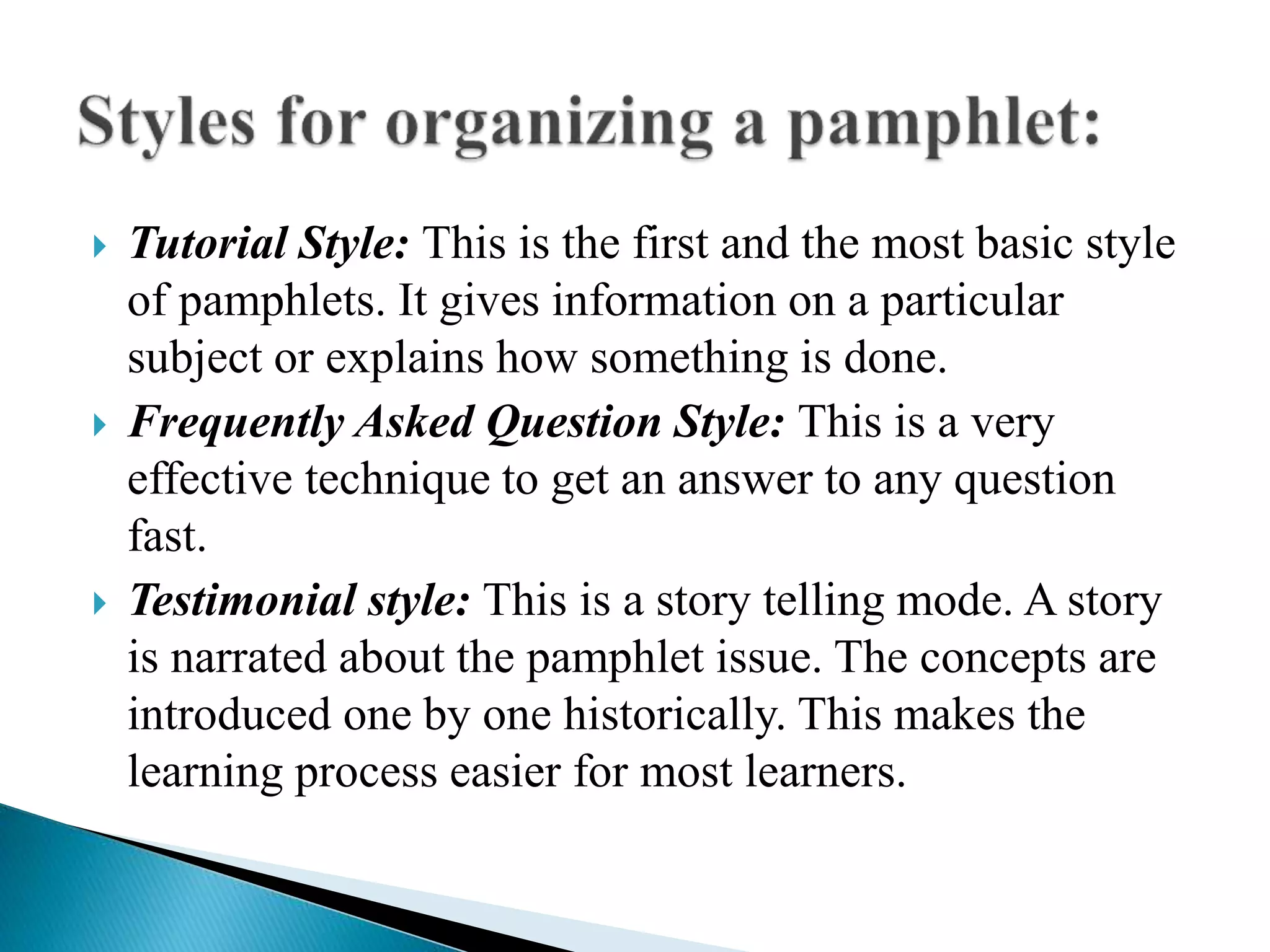  Tutorial Style: This is the first and the most basic style
of pamphlets. It gives information on a particular
subject or explains how something is done.
 Frequently Asked Question Style: This is a very
effective technique to get an answer to any question
fast.
 Testimonial style: This is a story telling mode. A story
is narrated about the pamphlet issue. The concepts are
introduced one by one historically. This makes the
learning process easier for most learners.
 