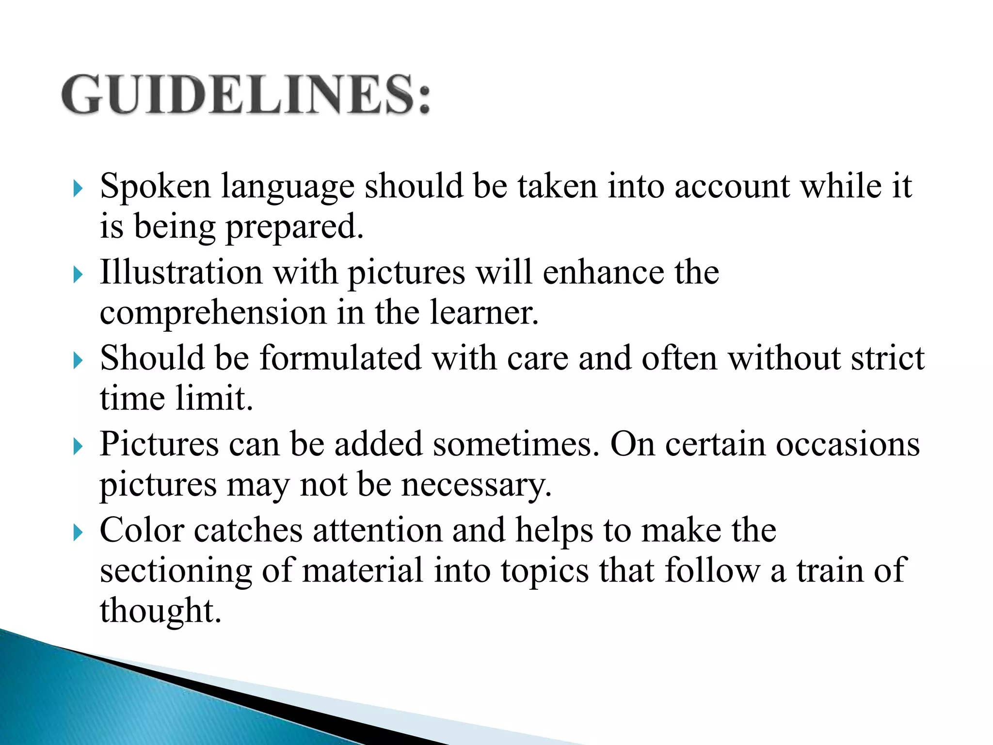  Spoken language should be taken into account while it
is being prepared.
 Illustration with pictures will enhance the
comprehension in the learner.
 Should be formulated with care and often without strict
time limit.
 Pictures can be added sometimes. On certain occasions
pictures may not be necessary.
 Color catches attention and helps to make the
sectioning of material into topics that follow a train of
thought.
 