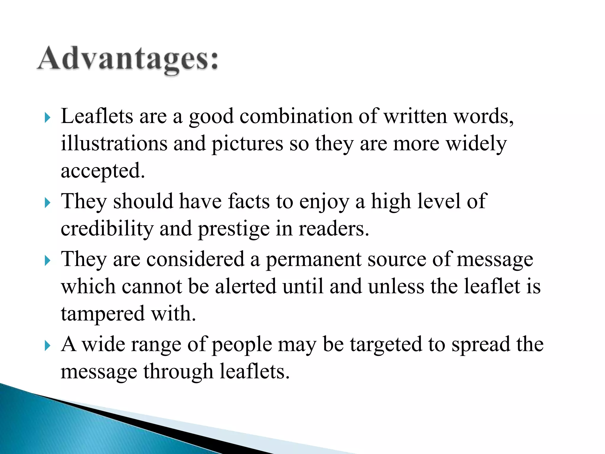  Leaflets are a good combination of written words,
illustrations and pictures so they are more widely
accepted.
 They should have facts to enjoy a high level of
credibility and prestige in readers.
 They are considered a permanent source of message
which cannot be alerted until and unless the leaflet is
tampered with.
 A wide range of people may be targeted to spread the
message through leaflets.
 
