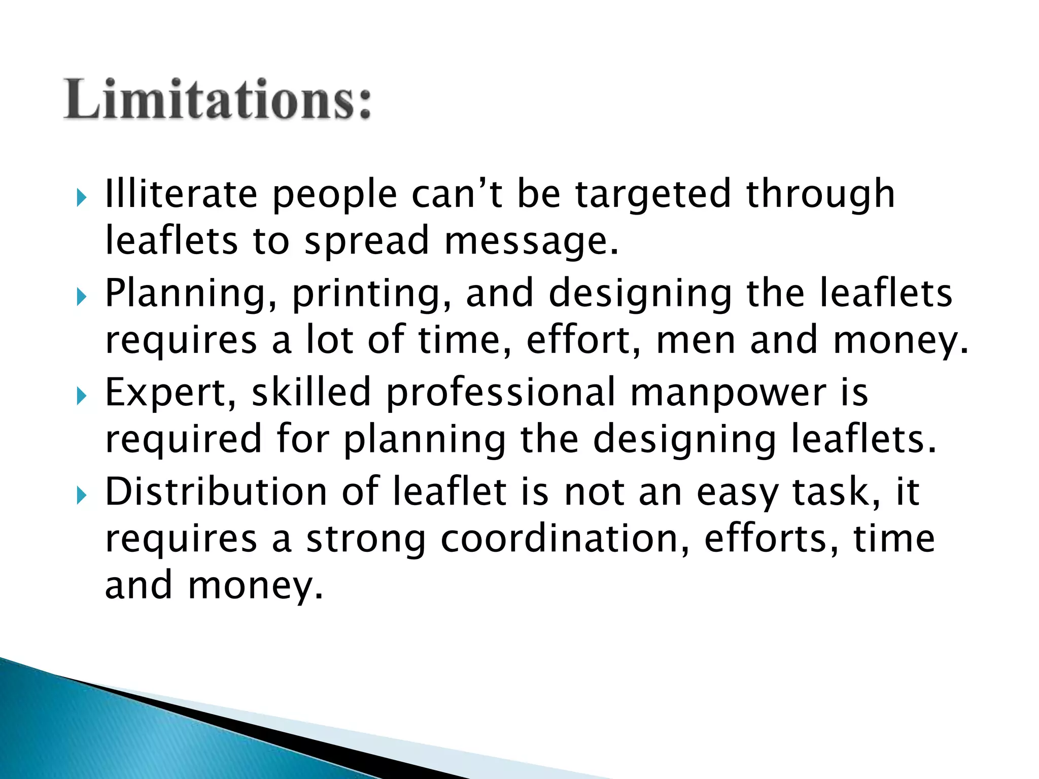  Illiterate people can’t be targeted through
leaflets to spread message.
 Planning, printing, and designing the leaflets
requires a lot of time, effort, men and money.
 Expert, skilled professional manpower is
required for planning the designing leaflets.
 Distribution of leaflet is not an easy task, it
requires a strong coordination, efforts, time
and money.
 