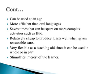  Can be used at an age.
 More efficient than oral languages.
 Saves times that can be spent on more complex
activities such as IPR.
 Relatively cheap to produce. Lasts well when given
reasonable care.
 Very flexible as a teaching aid since it can be used in
whole or in part.
 Stimulates interest of the learner.
 