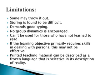  Some may throw it out.
 Storing is found to be difficult.
 Demands good typing.
 No group dynamics is encouraged.
 Can’t be used for those who have not learned to
read.
 If the learning objective primarily requires skills
in dealing with persons, this may not be
effective.
 Printed teaching material can be described as a
frozen language that is selective in its description
of reality.
 