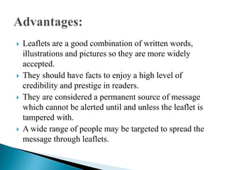  Leaflets are a good combination of written words,
illustrations and pictures so they are more widely
accepted.
 They should have facts to enjoy a high level of
credibility and prestige in readers.
 They are considered a permanent source of message
which cannot be alerted until and unless the leaflet is
tampered with.
 A wide range of people may be targeted to spread the
message through leaflets.
 