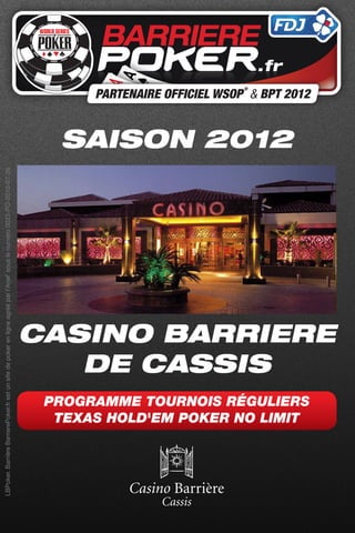 LBPoker. Barrière BarrierePoker.fr est un site de poker en ligne agréé par l’Arjel’ sous le numéro 0023-PO-2010-07-26




                                                            DE CASSIS
                                                                                                                        SAISON 2012




                          TEXAS HOLD'EM POKER NO LIMIT
                         PROGRAMME TOURNOIS RÉGULIERS
                                                         CASINO BARRIERE
 
