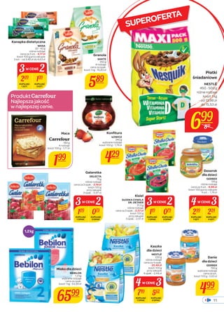 3W CENIE2 
Produkt 
Najlepsza jakość 
w najlepszej cenie. 
SUPEROFERTA 
Granola 
SANTE 
350 g 
4 rodzaje 
cena za opak. 
koszt 1 kg - 16,83 zł 
589 
Konfi tura 
ŁOWICZ 
240 g 
wybrane rodzaje 
koszt 100 g - 1,79 zł 
429 
Kanapka dietetyczna 
WASA 
30 - 40 g 
różne rodzaje 
cena za 3 szt. - 4,17 zł 
koszt 100 g przy zakupie 
3 szt. - od 3,48 zł do 4,63 zł 
209 139 
KUPUJĄC 
1 SZT. 
KUPUJĄC 
3 SZT. 
Maca 
Carrefour 
180 g 
4 rodzaje 
koszt 100 g - 1,11 zł 
199 
1,2 kg 
Płatki 
śniadaniowe 
NESTLÉ 
450 - 500 g 
różne rodzaje 
koszt 1 kg 
- od 13,98 zł 
do 15,53 zł 
4 W CENIE3 
Danie 
dla dzieci 
GERBER 
190 g 
wybrane rodzaje 
cena za szt. 
koszt 100 g - 2,63 zł 
499 
Kisiel 
SŁODKA CHWILA 
DR. OETKER 
31,5 g 
różne rodzaje 
cena za 3 opak. - 2,37 zł 
koszt 100 g 
przy zakupie 
3 opak. - 2,51 zł 
3W CENIE2 
119 079 
KUPUJĄC 
1 OPAK. 
KUPUJĄC 
3 OPAK. 
Deserek 
dla dzieci 
GERBER 
125 g 
różne rodzaje 
cena za 4 szt. - 8,96 zł 
koszt 100 g przy zakupie 
4 szt. - 1,79 zł 
299 224 
KUPUJĄC 
1 SZT. 
KUPUJĄC 
4 SZT. 
Galaretka 
DELECTA 
75 g 
różne rodzaje 
cena za 3 opak. - 2,19 zł 
koszt 100 g 
przy zakupie 
3 opak. - 0,97 zł 
3W CENIE2 
109 073 
KUPUJĄC 
1 OPAK. 
KUPUJĄC 
3 OPAK. 
Mleko dla dzieci 
BEBILON 
1,2 kg 
wybrane rodzaje 
cena za opak. 
koszt 1 kg - 54,99 zł 
6599 
Kaszka 
dla dzieci 
NESTLÉ 
230 g 
różne rodzaje 
cena za 4 opak. 
- 22,48 zł 
koszt 100 g 
przy zakupie 
4 opak. - 2,44 zł 
4 W CENIE3 
749 562 
KUPUJĄC 
1 OPAK. 
KUPUJĄC 
4 OPAK. 
699 
839 
11 
 