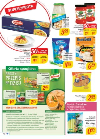 Koncentrat 
pomidorowy 
ŁOWICZ 
190 g 
cena za 2 szt. - 3,74 zł 
koszt 100 g przy zakupie 
50%TANIEJ DRUGI 
PIERWSZY 
PRODUKT 
2 szt. - 0,98 zł 249 125 
- 1,26 zł 629 
koszt 1 kg - 9,97 zł 299 
Produkt 
Najlepsza jakość 
w najlepszej cenie. 
SUPEROFERTA 
Ryż 
UNCLE BEN’S 
4 x 125 g 
2 rodzaje 
koszt 100 g 
Paluszki solone 
LAJKONIK 
300 g 
DRUGI 
PRODUKT 
Przyprawa 
uniwersalna 
KUCHAREK 
500 g 
koszt 1 kg - 9,98 zł 
499 
Pałeczki 
kukurydziane 
bezglutenowe 
Carrefour 
60 g 
koszt 100 g - 1,65 zł 
099 
50%TANIEJ DRUGI 
PIERWSZY 
PRODUKT 
Oferta specjalna 
12 
Fix do potraw 
KNORR 
27 - 65 g 
wybrane rodzaje 
koszt 100 g 
- od 3,52 zł do 8,48 zł 
229 
Zupa instant 
KNORR 
39 - 54 g 
różne rodzaje 
koszt 100 g 
- od 3,31 zł do 4,59 zł 
179 
DRUGI 
PRODUKT 
Kostki rosołowe, 
bulionetki 
KNORR 
112 - 120 g 
różne rodzaje 
cena za opak. 
koszt 100 g 
- od 2,41 zł do 4,73 zł 
289 
Sos 
na ciepło 
KNORR 
500 g 
różne 
rodzaje 
koszt 1 kg 
- 11,98 zł 
599 
Makaron 
BARILLA 
500 g 
wybrane rodzaje 
cena za 2 opak. - 7,34 zł 
koszt 1 kg przy zakupie 
2 opak. - 7,34 zł 489 245 
 