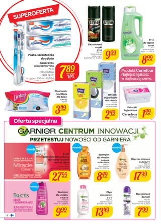 Oferta specjalna 
14 
SUPEROFERTA 
Płyn 
do kąpieli 
APART 
1,5 l 
różne rodzaje 
koszt 1 l - 5,99 zł 
899 
Dezodorant 
męski 
STR8 
150 ml 
różne rodzaje 
cena za szt. 
999 
koszt 100 ml - 6,66 zł Wkładki 
higieniczne 
BELLA PANTY 
20 szt. 
różne rodzaje 
cena za opak. 
249 
Chusteczki 
nawilżane 
dla dzieci 
LINTEO 
72 szt. 
349 
Produkt 
Najlepsza jakość 
w najlepszej cenie. 
Patyczki 
higieniczne 
Carrefour 
200 szt. 149 
Krem 
przeciwzmarszczkowy 
do twarzy na dzień 
MIRACLE CREAM 
50 ml 
różne rodzaje 
koszt 100 ml - 55,98 zł 
2799 
Płyn 
micelarny 
3 W 1 
400 ml 
różne rodzaje 
koszt 1 l - 33,73 zł 
1349 
Dezodorant 
damski 
150 ml 
różne rodzaje 
koszt 100 ml - 5,33 zł 
799 
Szampon 
do włosów 
FRUCTIS 
400 ml 
różne rodzaje 
koszt 1 l - 24,98 zł 
999 
Szampon 
do włosów 
GARNIER 
ULTRA DOUX 
400 ml 
różne rodzaje 
koszt 1 l - 21,23 zł 
849 
Mleczko do ciała 
OIL BEAUTY 
400 ml 
różne rodzaje 
koszt 1 l - 44,98 zł 
1799 
789 
Pasta, szczoteczka 
do zębów 
AQUAFRESH 
HIGH DEFINITION 
75 ml 
różne rodzaje 
cena za szt. 
koszt 100 ml - 10,52 zł 1099 
nowość nowość nowość 
nowość 
 