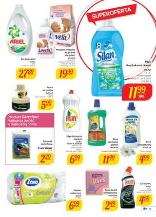 Płyn 
do płukania tkanin 
SILAN 
1,8 - 2 l 
różne rodzaje 
koszt 1 l - od 6,00 zł 
do 6,66 zł 
15 
Produkt 
Najlepsza jakość 
w najlepszej cenie. 
SUPEROFERTA 
Żel do prania 
ARIEL 
2,8 l 
koszt 1 l - 9,96 zł 
2789 
Proszek, mleczko 
do prania 
dla dzieci 
LOVELA 
1,8 kg, 1,5 l 
cena za opak. lub szt. 
koszt 1 l - 13,33 zł 
koszt 1 kg - 11,11 zł 
1999 
Papier 
toaletowy 
ZEWA 
8 rolek 
699 
Płyn 
uniwersalny 
SIDOLUX 
1 l 
różne rodzaje 
499 
Żel do WC 
KRET 
750 g 
różne rodzaje 
koszt 1 kg - 6,12 zł 
459 
Płyn 
do mycia 
paneli 
PRONTO 
1 l 
w tym 33% GRATIS 
1149 
Ściereczka 
uniwersalna 
SPONTEX 
3 szt. 
249 
Zmywak 
do tefl onu 
Carrefour 
2 szt. 
229 
Płyn do mycia 
naczyń 
FAIRY, 
FAIRY PLATINUM 
960 ml, 1,5 l 
różne rodzaje 
koszt 1 l 
- od 4,66 zł do 7,28 zł 
699 
Pasta 
do butów 
BUFALO 
40 ml 
koszt 100 ml - 14,98 zł 
599 
1199 
1489 
 