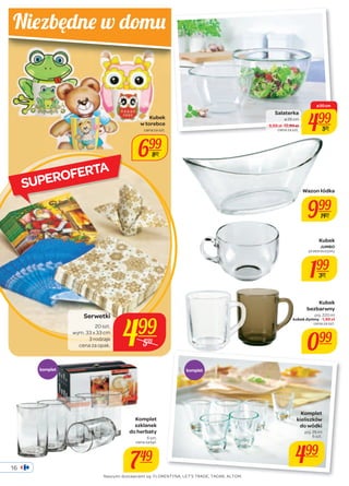 cena za szt. 499 
Wazon łódka 
999 
Kubek 
bezbarwny 
poj. 220 ml 
kubek dymny - 1,99 zł 
cena za szt. 
099 
Niez będne w domu 
SUPEROFERTA 
Serwetki 
20 szt. 
499 
cena za opak. wym. 33 x 33 cm 
3 rodzaje 
599 
komplet komplet 
Kubek 
JUMBO 
przezroczysty 
199 
399 
Komplet 
kieliszków 
do wódki 
poj. 25 ml 
6 szt. 
499 
499 
1499 
Kubek 
w torebce 
cena za szt. 
699 
899 
Komplet 
szklanek 
do herbaty 
6 szt. 
cena za kpl. 
749 
Salaterka 
ø 26 cm 
- 9,99 zł 12,99 zł 
ø 20 cm 
599 
Naszymi dostawcami są: FLORENTYNA, LET’S TRADE, TADAR, ALTOM. 
16 
 