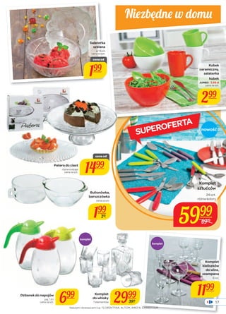 Niez będne w domu 
Kubek 
ceramiczny, 
salaterka 
kubek 
JUMBO - 3,49 zł 
cena za szt. 
299 
Komplet 
sztućców 
24 szt. 
różne kolory 
5999 
6999 
Bulionówka, 
barszczówka 
komplet 
komplet 
Salaterka 
szklana 
ø 13 cm 
cena za szt. 
cena od 
199 
Komplet 
kieliszków 
do wina, 
szampana 
6 szt. 
1199 
cena za szt. 
199 
299 
Komplet 
do whisky 
2999 
7 elementów 3999 
cena za szt. 699 
Dzbanek do napojów 
poj. 1,6 l 
nowość 
Patera do ciast 
różne rodzaje 
cena za szt. 
cena od 
1499 
Naszymi dostawcami są: FLORENTYNA, ALTOM, AMEFA, CARREFOUR. 
17 
SUPEROFERTA 
 
