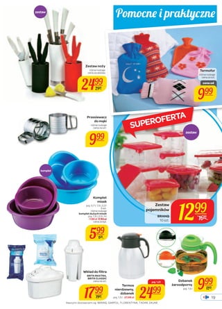 Pomocne i praktycz ne 
Termofor 
różne rodzaje 
cena za szt. 
SUPEROFERTA 
poj. 1,5 l 999 
19 
Zestaw noży 
różne rodzaje 
cena za zestaw 
2499 
2999 
różne rodzaje 
cena za szt. 
999 zestaw 
1299 Zestaw 
pojemników 
BRANQ 
10 szt. 1699 
Przesiewacz 
do mąki 
Komplet 
misek 
poj. 0,7 l, 1,5 l, 2,5 l 
3 szt. 
różne rodzaje 
komplet dużych misek 
poj. 1,5 l, 2,5 l, 4 l 
- 7,99 zł 8,99 zł 
cena za kpl. 
599 
699 
Wkład do fi ltra 
BRITA MAXTRA, 
BRITA CLASSIC 
cena za szt. 
1799 
1939 
komplet 
Termos 
nierdzewny, 
dzbanek 
poj. 1,5 l - 27,99 zł 
poj. 1,2 l 
2499 
Dzbanek 
żaroodporny 
1299 
zestaw 
cena od 
999 
Naszymi dostawcami są: BRANQ, GARPOL, FLORENTYNA, TADAR, DAJAR. 
 