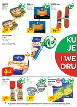 349 799 
2 
Śmietana 
ZOTT 
180 g 
zaw. tł. 18% 
koszt 100 g 
przy zakupie 
2 szt. - 0,69 zł 
Margaryna 
SMAKOWITA 
500 g 
różne rodzaje 
koszt 1 kg 
przy zakupie 
2 szt. - 4,49 zł 
Kiełbasa 
żywiecka ekstra 
KANIA 
525 g 
koszt 1 kg 
przy zakupie 
2 szt. - 15,00 zł 
Kabanosy 
MADEJ WRÓBEL 
120 g 
z 200 g mięsa 
3 rodzaje 
koszt 100 g 
przy zakupie 
2 opak. - 2,50 zł 
Talarki 
ziemniaczane 
Carrefour 
750 g 
koszt 1 kg 
przy zakupie 
2 opak. - 3,99 zł 
149 499 
459 
1475 
499 
JE 
I WE 
Produkt PRODUKT 
MROŻONY 
Ser pleśniowy 
TUREK 
camembert, brie 
120 - 125 g 
różne rodzaje 
koszt 100 g przy zakupie 
2 szt. - od 2,24 zł do 2,33 zł 
Łosoś 
atlantycki 
SUEMPOL 
100 g 
koszt 100 g 
przy zakupie 
2 opak. - 4,50 zł 
KU 
DRU 
1. Akcja dotyczy wybranych produktów w sklepach wymienionych na ostatniej stronie. Oferta ważna do wyczerpania zapasów. 
2. Klientowi przysługuje tylko 1 produkt danego rodzaju za 1 złoty — nawet w przypadku nabycia więcej niż 1 sztuki danego produktu. 
 