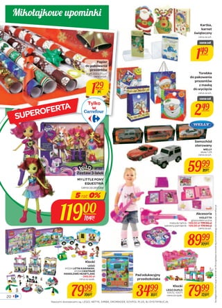 20 
Kartka, 
karnet 
świąteczny 
cena za szt. 
Torebka 
do pakowania 
prezentów 
z maską 
do wycięcia 
cena za szt. Szczegółowe informacje na temat rat 0% znajdziesz na ostatniej stronie katalogu lub na www.carrefour.pl. 
Klocki 
LEGO DUPLO 
7999 
10572, 10571 
cena za opak. 12500 
Pad edukacyjny 
przedszkolaka 
3499 
8599 
Klocki 
LEGO 
41034 LETNI KARAWAN, 
41058 CENTRUM 
HANDLOWE HEARTLAKE 
- 349,00 zł 
cena za opak. 
7999 
10600 
Akcesoria 
VIOLETTA 
gitara elektryczna 
mata do tańca - 149,00 zł 199,00 zł 
sekretny pamiętnik - 129,00 zł 159,00 zł 
cena za szt. 
8999 
10900 
Papier 
do pakowania 
prezentów 
wym. 200 x 70 cm 
cena za szt. 
129 
189 
Naszymi dostawcami są: LEGO, ARTYK, SIMBA, DROMADER, SOVPOL PLUS, BJ DYSTRYBUCJA. 
Samochód 
sterowany 
WELLY 
skala 1:24 
cena za szt. 
5999 
8999 
Tylko 
w 
Zestaw 3 lalek 
MY LITTLE PONY 
EQUESTRIA 
cena za zestaw 
5 rat 0% 
11900 
16400 
cena od 
149 
cena od 
249 
Mikołajkowe upominki 
SUPEROFERTA 
 