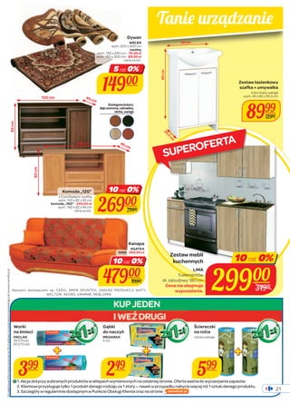 Tanie urz ądzanie 
45 cm 
Zestaw łazienkowy 
szafka + umywalka 
kolor biały, wenge 
wym. 45 x 80 x 25,5 cm 
8999 
Komoda „120” 10 rat 0% 
z 2 szufladami i szafką 
wym. 120 x 82 x 45 cm 
26900 
29900 
Kanapa 
AGATKA 
ANIA - 399,00 zł 
10 rat 0% 
Worki 
na śmieci 
PACLAN 
35 l/15 szt. 
60 l/10 szt. 
Gąbki 
do naczyń 
MEGAMAX 
5 szt. 
Zestaw mebli 
kuchennych 
LIMA 
5 elementów 
29900 
wyposażenia. dł. zabudowy 180 cm 
Cena nie obejmuje 
Ściereczki 
na rolce 
różne rodzaje 
1. Akcja dotyczy wybranych produktów w sklepach wymienionych na ostatniej stronie. Oferta ważna do wyczerpania zapasów. 
2. Klientowi przysługuje tylko 1 produkt danego rodzaju za 1 złoty — nawet w przypadku nabycia więcej niż 1 sztuki danego produktu. 
3. Szczegóły w regulaminie dostępnym w Punkcie Obsługi Klienta oraz na stronie 
82 cm 
120 cm 
45 cm 
82 cm 
160 cm 
80 cm 
45 cm 
25,5 cm 
21 
12900 
Dywan 
WELEN 
wym. 200 x 300 cm 
owalny 
wym. 150 x 230 cm - 79,99 zł 
wym. 150 x 300 cm - 89,99 zł 
cena za szt. 
5 rat 0% 
14900 
47900 
49900 
komoda „160” - 349,00 zł 
wym. 160 x 82 x 45 cm 
cena za szt. 
Dostępne kolory: 
dąb sonoma, calvados, 
olcha, wenge 
399 249 599 
10 rat 0% 
34995 
Naszymi dostawcami są: CEDO, MAPA SPONTEX, ZAKŁAD PRODUKCJI WATY, 
WELTOM, AKORD, VANMAR, MEBLOMIR. 
Szczegółowe informacje na temat rat 0% znajdziesz na ostatniej stronie katalogu lub na www.carrefour.pl. 
SUPEROFERTA 
 