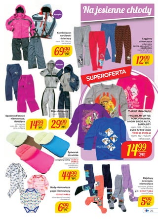 Legginsy 
dziewczęce 
PONY, LPS, 
PEPPA, HELLO KITTY, 
KSIĘŻNICZKI 
rozm. 92 - 134 cm 
cena za 1 parę 
1299 
1699 
T-shirt dziecięcy 
FROZEN, MY LITTLE 
PONY, PINGWINY, 
ANGRY BIRDS, AUTA, 
SAMOLOTY 
rozm. 104 - 134 cm 
EVER AFTER HIGH 
- 19,99 zł 24,99 zł 
rozm. 122 - 152 cm 
cena za szt. 
1499 
25 
2499 
Kombinezon 
narciarski 
dziecięcy 
rozm. 110 - 164 cm 
cena za kpl. 
6999 
7999 
Śpiworek 
do wózka 
ocieplany polarem 
ocieplany wełną - 49,99 zł 
54,99 zł 
wym. 40 x 85 cm 
różne kolory 
cena za szt. 
4499 
4999 
Spodnie dresowe 
niemowlęce, 
dziecięce 
różne wzory 
1499 
cena za 1 parę rozm. 68 - 140 cm 
1699 
Dres chłopięcy 
rozm. 122 - 146 cm 
cena za kpl. 
2999 
3499 
Body niemowlęce 
pajac niemowlęcy 
- 12,99 zł 14,99 zł 
różne wzory i rozmiary 
cena za szt. 
699 
799 
Rajstopy 
dziecięce, 
niemowlęce 
wzorzyste, gładkie 
różne rozmiary 
gr. II - 9,99 zł 11,99 zł 
cena za 1 parę 
599 
699 
komplet 
komplet 
Na jesienne chłody 
SUPEROFERTA 
 