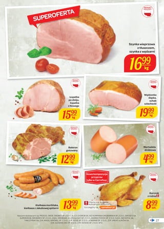 27 
Oferta nie dotyczy 
wybranych sklepów. 
Szczegóły na 
PRODUKT 
KRAJOWY 
Szynka wieprzowa 
z tłuszczem, 
szynka z wędzarni 
1699 
kg 
PRODUKT 
KRAJOWY 
Łopatka 
po zbóju, 
łopatka 
z Nowego 
1599 
kg 
PRODUKT 
KRAJOWY 
PRODUKT 
KRAJOWY 
kiełbasa z Jakubowej spiżarni 1399 
Naszymi dostawcami są: PRZEDS. DROB. DROBEX SP. Z O.O., K.Z.D. EXDROB SA, IKO KOMPANIA DROBIARSKA SP. Z O.O., DROSED SA, 
SUPERDROB, DROBIMEX SP. Z O.O., ZAKŁ. DROBIARS. KOZIEGŁOWY SP. Z O.O., ANIMEX FOODS SP. Z O.O. S.K.A., INDYKPOL SA, 
TARCZYŃSKI SA, Z.M. MADEJ WRÓBEL SP. Z O.O., Z.M. NOVE SP. Z O.O., SOBSMAK SP. Z O.O., Z.M. ŁMEAT-ŁUKÓW SA, 
Z.M. OLEWNIK-BIS SP. Z O.O., Z.M. NOWAK SP. Z O.O. SP.K. 
PRODUKT 
KRAJOWY 
PRODUKT 
KRAJOWY 
Baleron 
gotowany 
1299 
kg 
Kiełbasa morlińska, 
kg 
Wędzonka 
śląska, 
schab 
szlachecki 
1999 
kg 
PRODUKT 
KRAJOWY 
Mortadela 
drobiowa 
499 
kg 
Kurczak 
z rożna 
899 
szt. 
Nowa kompozycja 
przypraw 
tylko w Carrefour. 
SUPEROFERTA 
 