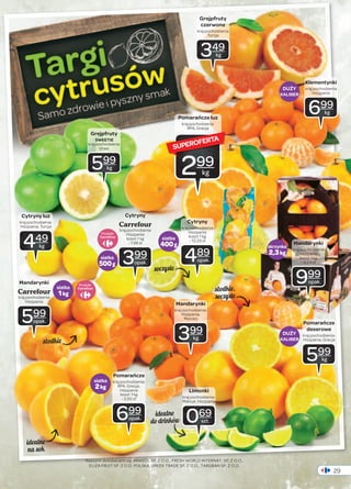 Klementynki 
kraj pochodzenia 
Pomarańcze 
deserowe 
kraj pochodzenia: 
Hiszpania, Grecja 
29 
Grejpfruty 
SWEETIE 
kraj pochodzenia 
Izrael 
599 
kg 
Cytryny luz 
kraj pochodzenia: 
Hiszpania, Turcja 
Hiszpania 
koszt 1 kg 
- 7,98 zł 449 
siatka 
2 kg 
Grejpfruty 
czerwone 
kraj pochodzenia 
Turcja 
SUPEROFERTA 
Cytryny 
kraj pochodzenia 
Hiszpania 
koszt 1 kg 
- 12,23 zł 
489 
opak. 
Mandarynki 
kraj pochodzenia: 
Hiszpania, 
Maroko 
Limonki 
kraj pochodzenia: 
Meksyk, Hiszpania 
Cytryny 
Carrefour 
kraj pochodzenia 
Pomarańcze 
kraj pochodzenia: 
RPA, Grecja, 
Hiszpania 
koszt 1 kg 
- 3,50 zł 
Naszymi dostawcami są: AMASOL SP. Z O.O., FRESH WORLD INTERNAT. SP. Z O.O., 
ELIZA FRUIT SP. Z O.O. POLSKA, GREEK TRADE SP. Z O.O., TARGBAN SP. Z O.O. 
skrzynka 
2,3 kg 
siatka 
1 kg 
siatka 
400 g 
siatka 
500 g 
069 
szt. 
Mandarynki 
Carrefour 
kraj pochodzenia 
Hiszpania 
599 
opak. 
399 
opak. 
kg 
349 
kg 
Hiszpania 
699 
kg 
699 
opak. 
399 
kg. 
Mandarynki 
kraj pochodzenia 
Hiszpania 
koszt 1 kg 
- 4,34 zł 
999 
opak. 
Pomarańcze luz 
kraj pochodzenia: 
RPA, Grecja 
299 
kg 
Produkt 
Produkt 
599 
kg 
soczyste 
słodkie, 
soczyste 
słodkie 
idealne 
na sok 
idealne 
do drinków 
DUŻY 
KALIBER 
DUŻY 
KALIBER 
 