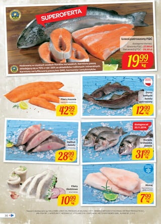 30 
Łosoś patroszony FQC 
dostępne również: 
dzwonka FQC - 27,99 zł 
filet ze skórą FQC - 29,99 zł 
1999 
kg 
Dorsz 
bałtycki 
świeży 
patroszony 
1299 
dostępna od 
20.11.2014 
SUPEROFERTA 
Hodowany w czystych wodach fiordów norweskich. Karmiony paszą 
składającą się w 70% z ryb i 30% ze składników roślinnych i mineralnych. 
Karmiony certyfikowaną paszą bez GMO, hormonów i antybiotyków. 
Naszymi dostawcami są: HALLVARD LEROY AS, PRODUKCJA WŁASNA, P.P.H. HERRING BRYGIDA STACHNIUK, KRYMAR PRODUCTS S.C., 
JAR-FISH SP. J. WSPÓLNICY, WODNIK S.C. STOLARCZYK I OSIPOWSKI, METZGER FRERES SARL, ALMAR SP. Z O.O. 
PRODUKT 
KRAJOWY 
Filet z łososia 
wędzony na zimno 
4299 
kg 
kg 
Mintaj 
filet mrożony 
glazura 35% 
799 
kg 
Halibut 
świeży 
dzwonka 
2899 
kg 
Dorada 
królewska 
świeża 
3199 
kg 
PRODUKT 
MROŻONY 
Filety 
śledziowe 
à la matias 
1099 
kg 
 