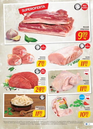 Boczek 
wieprzowy 
31 
SUPEROFERTA 
Golonka 
wieprzowa 
799 
kg 
999 
BEZ 
KOŚCI 
Naszymi dostawcami są: Z.M. ŁUKÓW, Z.M. OLEWNIK, Z.M. GZELLA, Z.M. KANIA, Z.M. GRUPY SOKOŁÓW, Z.M. GRUPY ANIMEX, ANIMEX FOODS SP. Z O.O. S.K.A., 
FLAK-POL AB SP.J. B.A.TRACZYK, PRZEDS. DROB. DROBEX SP. Z O.O., K.Z.D. EXDROB SA, IKO KOMPANIA DROBIARSKA SP. Z O.O., DROSED SA, SUPERDROB, 
DROBIMEX SP. Z O.O., ZAKŁ. DROBIARS. KOZIEGŁOWY SP. Z O.O., INDYKPOL SA, FARMIO SA. 
Indyczka 
mała 
świeża 
1199 
kg 
Kurczak 
babuni 
1099 
kg 
kg 
Schab 
wieprzowy 
1199 
kg 
PRODUKT 
KRAJOWY 
Udziec 
wołowy 
górna zrazowa, 
krzyżowa, 
dolna zrazowa, 
skrzydło 
2499 
kg 
BEZ 
KOŚCI 
PRODUKT 
KRAJOWY 
nowość 
Flaki wołowe 
krojone 
1199 
kg 
Z 
Z KOŚCIĄ 
KOŚCIĄ 
 