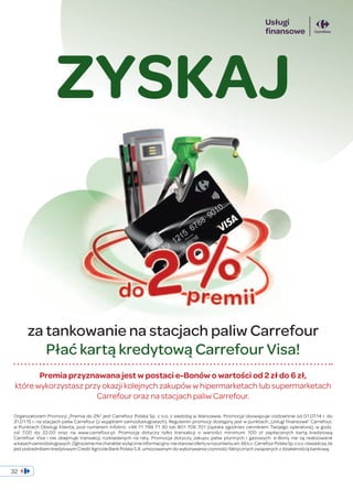 ZYSKAJ 
za tankowanie na stacjach paliw Carrefour 
Płać kartą kredytową Carrefour Visa! 
Premia przyznawana jest w postaci e-Bonów o wartości od 2 zł do 6 zł, 
które wykorzystasz przy okazji kolejnych zakupów w hipermarketach lub supermarketach 
Carrefour oraz na stacjach paliw Carrefour. 
Organizatorem Promocji „Premia do 2%” jest Carrefour Polska Sp. z o.o. z siedzibą w Warszawie. Promocja obowiązuje codziennie od 01.07.14 r. do 
31.01.15 r. na stacjach paliw Carrefour (z wyjątkiem samoobsługowych). Regulamin promocji dostępny jest w punktach „Usługi finansowe” Carrefour, 
w Punktach Obsługi Klienta, pod numerem infolinii: +48 71 799 71 30 lub 801 706 701 (opłata zgodniez cennikiem Twojego operatora), w godz. 
od 7.00 do 22.00 oraz na www.carrefour.pl. Promocja dotyczy tylko transakcji o wartości minimum 100 zł zapłaconych kartą kredytową 
Carrefour Visa i nie obejmuje transakcji rozkładanych na raty. Promocja dotyczy zakupu paliw płynnych i gazowych. e-Bony nie są realizowane 
w kasach samoobsługowych. Ogłoszenie ma charakter wyłącznie informacyjny i nie stanowi oferty w rozumieniu art. 66 k.c. Carrefour Polska Sp. z o.o. oświadcza, że 
jest pośrednikiem kredytowym Credit Agricole Bank Polska S.A. umocowanym do wykonywania czynności faktycznych związanych z działalnością bankową. 
32 
 