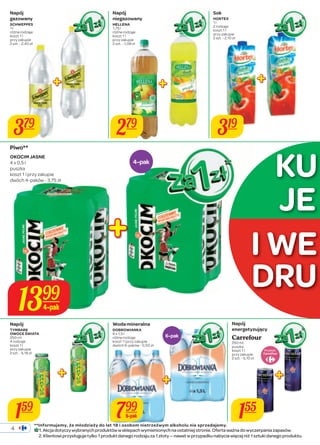 4 
4-pak 
1399 
4-pak 
**Informujemy, że młodzieży do lat 18 i osobom nietrzeźwym alkoholu nie sprzedajemy. 
Napój 
gazowany 
SCHWEPPES 
1 l 
różne rodzaje 
koszt 1 l 
przy zakupie 
2 szt. - 2,40 zł 
379 
159 
279 319 
JE 
I WE 
155 
Sok 
HORTEX 
1 l 
2 rodzaje 
koszt 1 l 
przy zakupie 
2 szt. - 2,10 zł 
Napój 
energetyzujący 
Carrefour 
250 ml 
puszka 
koszt 1 l 
przy zakupie 
2 szt. - 5,10 zł 
Napój 
TYMBARK 
OWOCE ŚWIATA 
250 ml 
4 rodzaje 
koszt 1 l 
przy zakupie 
2 szt. - 5,18 zł 
6-pak 
799 
6-pak 
Produkt 
Piwo** 
OKOCIM JASNE 
4 x 0,5 l 
puszka 
koszt 1 l przy zakupie 
dwóch 4-paków - 3,75 zł 
Napój 
niegazowany 
HELLENA 
1,75 l 
różne rodzaje 
koszt 1 l 
przy zakupie 
2 szt. - 1,08 zł 
Woda mineralna 
DOBROWIANKA 
6 x 1,5 l 
różne rodzaje 
koszt 1 l przy zakupie 
dwóch 6-paków - 0,50 zł 
KU 
DRU 
1. Akcja dotyczy wybranych produktów w sklepach wymienionych na ostatniej stronie. Oferta ważna do wyczerpania zapasów. 
2. Klientowi przysługuje tylko 1 produkt danego rodzaju za 1 złoty — nawet w przypadku nabycia więcej niż 1 sztuki danego produktu. 
 