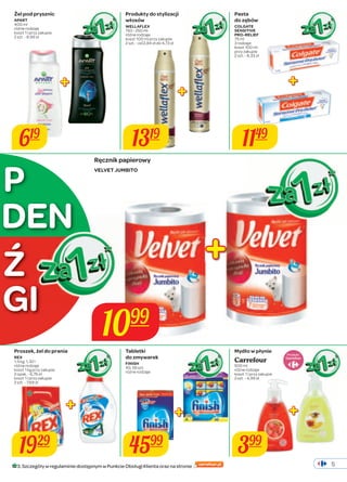 5 
619 
Produkty do stylizacji 
włosów 
WELLAFLEX 
150 - 250 ml 
różne rodzaje 
koszt 100 ml przy zakupie 
2 szt. - od 2,84 zł do 4,73 zł 
1319 
Ręcznik papierowy 
VELVET JUMBITO 
Pasta 
do zębów 
COLGATE 
SENSITIVE 
PRO-RELIEF 
75 ml 
3 rodzaje 
koszt 100 ml 
przy zakupie 
2 szt. - 8,33 zł 
1149 
DEN 
Ź 
1929 
Tabletki 
do zmywarek 
FINISH 
40, 56 szt. 
różne rodzaje 
4599 
Produkt 
399 
1099 
Żel pod prysznic 
APART 
400 ml 
różne rodzaje 
koszt 1 l przy zakupie 
2 szt. - 8,99 zł 
Proszek, żel do prania 
REX 
1,5 kg, 1,32 l 
różne rodzaje 
koszt 1 kg przy zakupie 
2 opak. - 6,76 zł 
koszt 1 l przy zakupie 
2 szt. - 7,69 zł 
Mydło w płynie 
Carrefour 
500 ml 
różne rodzaje 
koszt 1 l przy zakupie 
2 szt. - 4,99 zł 
P 
GI 
3. Szczegóły w regulaminie dostępnym w Punkcie Obsługi Klienta oraz na stronie 
 