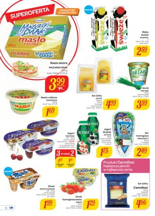 6 
koszt 1 kg - 16,63 zł 499 
Produkt 
Najlepsza jakość 
w najlepszej cenie. 
SUPEROFERTA 
Mleko 
świeże 
MLEKPOL 
1 l 
zaw. tł. 2%, 3,2% 
cena za szt. 
259 
Ser żółty 
Carrefour 
250 g 
kawałek 
różne rodzaje 
koszt 1 kg - 18,64 zł 
466 
Masło ekstra 
MAZURSKI SMAK 
koszt 100 g - 2,00 zł 
Masło roślinne 
KRUSZWICA 
250 g 
koszt 1 kg - 6,76 zł 
169 
Ser żółty 
ASTRA 
plastry 
300 g 
2 rodzaje 
cena za opak. 
Serek 
TARTARE 
150 g 
różne rodzaje 
koszt 100 g - 2,39 zł 
359 
Ser 
twarogowy 
SMAKOWITY 
300 g 
2 rodzaje 
koszt 1 kg - 9,63 zł 
289 
ZAWARTOŚĆ 
TŁUSZCZU 83% 
Serek 
200 g 
3W CENIE2 
homogenizowany 
DANIO 
140 g 
129 
różne rodzaje 
koszt 100 g - 0,92 zł nowość 
Deser 
MONTE COOKIES 
125 - 130 g 
różne rodzaje 
koszt 100 g - od 1,53 zł 
do 1,59 zł 
199 
nowość 
Jogurt 
do picia 
ACTIVIA 
195 g 
różne rodzaje 
cena za szt. 
koszt 100 g 
- 0,90 zł 
175 
Jogurt 
FANTASIA 
100 - 122 g 
różne rodzaje 
cena za 3 szt. - 3,57 zł 
koszt 100 g 
przy zakupie 3 szt. 
- od 0,98 zł do 1,19 zł 
179 119 
KUPUJĄC 
1 SZT. 
KUPUJĄC 
3 SZT. 
399 
489 
 