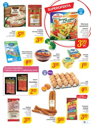 Warzywa 
na patelnię 
HORTEX 
400 - 450 g 
różne rodzaje 
koszt 1 kg 
- od 8,87 zł 
do 9,98 zł 
Pastella 
LISNER 
80 g 
różne rodzaje 
cena za szt. 
koszt 100 g - 2,49 zł 
199 
7 
koszt 1 kg - 14,98 zł 599 
Filety śledziowe 
LISNER A’LA MATJAS 
220 - 275 g 
różne rodzaje 
koszt 100 g 
- od 1,81 zł do 2,27 zł 
499 
Produkt 
Najlepsza jakość w najlepszej cenie. 
SUPEROFERTA 
Salami 
Carrefour 
100 g 
plastry 
różne rodzaje 
cena za opak. 
299 
Filety 
śledziowe 
SEKO 
220 g 
różne rodzaje 
koszt 100 g - 1,81 zł 
399 
Jaja 
PRODUKT 
MROŻONY 
AUGUSTYNIAK 
20 szt. 
koszt 1 szt. - 0,24 zł 
475 
87% MIĘSA 
DROBIOWO-CIELĘCEGO 
Kiełbaski 
SOKOLIKI 
SOKOŁÓW 
140 g 
koszt 100 g 
- 2,85 zł 
399 
Krokiety, 
pierogi z mięsem 
U JĘDRUSIA 
400 g 
koszt 1 kg - 9,98 zł 
399 
Pizza 
CORLEONE 
400 g 
różne rodzaje 
Wędlina 
MADEJ WRÓBEL 
plastry 
90 - 100 g 
różne rodzaje 
koszt 100 g 
- od 3,99 zł 
do 4,43 zł 
399 
PRODUKT 
MROŻONY 
rozmiar S 
kg 995 
klatkowe 
Kiełbasa 
podwawelska 
JANO 
399 
449 
 