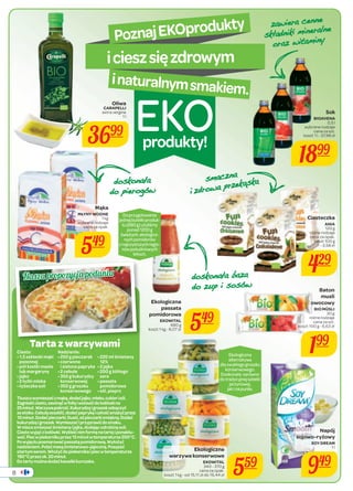 Poznaj EKOprodukty 
i ciesz się zdrowym 
i naturalnym smakiem. EKO 
Nasz a propozycj a podania 
Tarta z warzywami 
Ciasto: 
• 1,5 szklanki mąki 
pszennej 
• pół kostki masła 
lub margaryny 
• jajko 
• 2 łyżki mleka 
• łyżeczka soli 
Tłuszcz wymieszać z mąką, dodać jajko, mleko, cukier i sól. 
Zagnieść ciasto, zawinąć w folię i wstawić do lodówki na 
25 minut. Warzywa pokroić. Kukurydzę i groszek odsączyć 
ze słoika. Cebulę zeszklić, dodać paprykę i całość smażyć przez 
10 minut. Dodać pieczarki. Dusić, aż pieczarki zmiękną. Dodać 
kukurydzę i groszek. Wymieszać i przyprawić do smaku. 
W misce zmieszać śmietanę i jajka, dodając odrobinę soli. 
Ciasto wyjąć z lodówki. Wykleić nim formę na tartę i ponakłu-wać. 
Piec w piekarniku przez 15 minut w temperaturze 200°C. 
Po wyjęciu posmarować passatą pomidorową. Wyłożyć 
nadzieniem. Polać masą śmietanowo-jajeczną. Posypać 
startym serem. Włożyć do piekarnika i piec w temperaturze 
180°C przez ok. 30 minut. 
Do tarty można dodać kawałki kurczaka. 
produkty! 
8 
Nadzienie: 
• 250 g pieczarek 
• czerwona 
i zielona papryka 
• 2 cebule 
• 350 g kukurydzy 
konserwowej 
• 350 g groszku 
konserwowego 
• 220 ml śmietany 
12% 
• 2 jajka 
• 200 g żółtego 
sera 
• passata 
pomidorowa 
• sól, pieprz 
Ekologiczna 
alternatywa 
dla zwykłego groszku 
konserwowego. 
Doskonała zarówno 
do tradycyjnej sałatki 
jarzynowej, 
jak i na purée. 
Do przygotowania 
jednej butelki produk-tu 
(680 g) użyliśmy 
ponad 1200 g 
świeżych, ekologicz-nych 
pomidorów 
z najczystszych regio-nów 
południowych 
Włoch. 
Mąka 
MŁYNY WODNE 
1 kg 
wybrane rodzaje 
cena za opak. 
549 
Sok 
BIOAVENA 
0,5 l 
wybrane rodzaje 
cena za szt. 
koszt 1 l - 37,98 zł 
1899 
Ciasteczka 
ANIA 
120 g 
różne rodzaje 
cena za opak. 
koszt 100 g 
- 3,58 zł 
429 
Baton 
musli 
owocowy 
BIO MÜSLI 
30 g 
różne rodzaje 
cena za szt. 
koszt 100 g - 6,63 zł 
199 
Ekologiczna 
passata 
pomidorowa 
EKOWITAL 
549 
680 g 
koszt 1 kg - 8,07 zł Oliwa 
CARAPELLI 
extra vergine 
1 l 
3699 
Napój 
sojowo-ryżowy 
SOY DREAM 
1 l 
949 
Ekologiczne 
warzywa konserwowe 
EKOWITAL 
340 - 370 g 
559 
cena za opak. 
koszt 1 kg - od 15,11 zł do 16,44 zł GRVNRQ D ÏD 
GRSLHURJŸZ 
sma czn a 
L]GURZDSU]HNɉVND 
GRVNRQ DÏDED]D 
GR]XSLVRVŸZ 
]DZ LHUDFHQQH 
VNÏDGQLNLP LQHUD OQH 
RUD]ZLWDPLQ  
 