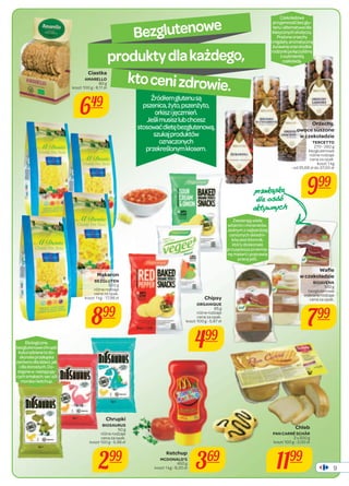 9 
Bezglutenowe 
produkty dla każdego, 
kto ceni zdrowie. 
Źródłem glutenu są 
pszenica, żyto, pszenżyto, 
orkisz i jęczmień. 
Jeśli musisz lub chcesz 
stosować dietę bezglutenową, 
szukaj produktów 
oznaczonych 
przekreślonym kłosem. 
Ekologiczne, 
bezglutenowe chrupki 
kukurydziane to do-skonała 
przekąska 
zarówno dla dzieci, jak 
i dla dorosłych. Do-stępne 
w następują-cych 
smakach: ser, sól 
morska i ketchup. 
Zawierają wiele 
witamin i minerałów. 
Jednym z najbardziej 
cenionych składni-ków 
jest błonnik, 
który doskonale 
przyspiesza przemia-nę 
materii i poprawia 
pracę jelit. 
Czekoladowa 
przyjemność bez glu-tenu 
i alternatywa dla 
klasycznych słodyczy. 
Prażone orzechy 
i migdały, aromatyczną 
żurawinę oraz słodkie 
rodzynki połączyliśmy 
z wyśmienitą 
czekoladą. 
Ciastka 
AMARELLO 
80 g 
koszt 100 g - 8,11 zł 
649 
Chrupki 
BIOSAURUS 
50 g 
różne rodzaje 
cena za opak. 
koszt 100 g - 5,98 zł 
299 
Ketchup 
MCDONALD’S 
369 
450 g 
koszt 1 kg - 8,20 zł Chipsy 
ORGANIQUE 
85 g 
różne rodzaje 
cena za opak. 
koszt 100 g - 5,87 zł 
499 
Chleb 
PAN CARRÉ SCHÄR 
2 x 200 g 
koszt 100 g - 3,00 zł 
1199 
Makaron 
BEZGLUTEN 
500 g 
różne rodzaje 
cena za opak. 
koszt 1 kg - 17,98 zł 
899 
Orzechy, 
owoce suszone 
w czekoladzie 
TERCETTO 
270 - 280 g 
bezglutenowe 
różne rodzaje 
cena za opak. 
koszt 1 kg 
- od 35,68 zł do 37,00 zł 
999 SU]HNɉVND 
GODRVŸE 
DNWZQFK 
Wafl e 
w czekoladzie 
BIOAVENA 
100 g 
bezglutenowe 
wybrane rodzaje 
cena za opak. 
799 
 