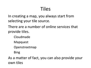 Tiles
•
In creating a map, you always start from
selecting your tile source.
•
There are a number of online services that
provide tiles.
–
Cloudmade
–
Mapquest
–
Openstreetmap
–
Bing
•
As a matter of fact, you can also provide your
own tiles
 