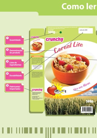 Como ler

                                                       Flocos de arroz e de trigo integral, enriquecidos com vitaminas (B1, CONSUMIR DE PREFERÊNCIA ANTES DE
                                                       B2, B3, B6, ácido fólico, B12, C) e ferro
                                                       Peso líquido:
                                                                                                                                    Junho de 2008




Quantidade             eal Lite
                    Cer



                                                                            e a l L i te
Denominação
do produto
                      INGREDIENTES
                                                                        C er
               Arroz, trigo (trigo integral, farinha
               de trigo), açúcar, farinha de glúten,
               leite em pó, sal, gérmen de trigo
               com baixo teor de matérias gordas,

Lista de
               aroma de cevada de malte,
               vitaminas (C, B3, B6, B2, B1, ácido
               fólico B12), ferro.

ingredientes      Informação sobre alergias

                      Constituído por leite,
                        trigo e cevada.



               Crunchy garante que uma dose
               de 30g de «cereal lite» fornece,
               pelo menos, 25% da DDR (Dose

Durabilidade   Diária Recomendada) de ferro
               e 50% de vitaminas B1, B2, B3,
               B6, ácido fólico, B12 e C.




                                                                                                                                                     s
                                                                                                                                                 bra
Fabricante/                                                                                                               m
Importador                                                                                                          rico e
                GARANTIA DE QUALIDADE:
                CLIENTE SATISFEITO OU
                REEMBOLSADO.

                Crunchy product Info
                Tel.: 0800 14563
                Endereço: P.O. Box 2000 Evere 3
                1140 Evere BELGIUM



                                                                                                                                                   500g
 