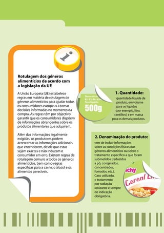 Rotulagem dos géneros
alimentícios de acordo com
a legislação da UE
A União Europeia (UE) estabelece                        1. Quantidade:
regras em matéria de rotulagem de                        quantidade líquida de
géneros alimentícios para ajudar todos                   produto, em volume
os consumidores europeus a tomar                         para os líquidos
decisões informadas no momento da                       (por exemplo, litro,
compra. As regras têm por objectivo                    centilitro) e em massa
garantir que os consumidores dispõem                  para os demais produtos.
de informações abrangentes sobre os
produtos alimentares que adquirem.

Além das informações legalmente
exigidas, os produtores podem             2. Denominação do produto:
acrescentar as informações adicionais     tem de incluir informações
que entenderem, desde que estas           sobre as condições físicas dos
sejam exactas e não induzam o             géneros alimentícios ou sobre o
consumidor em erro. Existem regras de     tratamento específico a que foram
rotulagem comuns a todos os géneros       submetidos (reduzidos
alimentícios, bem como regras             a pó, congelados,
específicas para a carne, o álcool e os   concentrados,
alimentos perecíveis.                     fumados, etc.).
                                          Caso utilizado,
                                          o tratamento
                                          por radiação
                                          ionizante é sempre
                                          de indicação
                                          obrigatória.
 