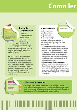 Como ler

                 3. Lista de                        4. Durabilidade:
                    ingredientes:                   as datas constantes
                       todos os                     em «Consumir até»
                       ingredientes têm             e «Consumir de
                       de constar da                preferência antes de»
                     lista por ordem                indicam até quando os
                  decrescente de                    alimentos se conservarão frescos e
               peso (exceptuando:                   em condições de segurança para serem
        misturas de frutos ou produtos              consumidos.
hortícolas), incluindo os que se sabe               • «Consumir até» é utilizado quando os
desencadearem reacções em pessoas                     alimentos se deterioram rapidamente (por
alérgicas (por exemplo, amendoins,                    exemplo, carne, ovos e lacticínios). Todos
leite, ovos, peixe).                                  os produtos frescos embalados têm aposta
                                                      uma data a seguir a «Consumir até». Os
No caso dos ingredientes referidos                    produtos não devem ser consumidos após
na denominação do produto (por                        essa data, uma vez que existe o perigo de
exemplo, «sopa de tomate»), através                   intoxicação alimentar.
de imagens ou palavras (por exemplo,                • «Consumir de preferência antes de» é
«com morangos»), ou dos ingredientes                  utilizado em alimentos que possuem uma
essenciais para caracterizar o género                 durabilidade maior (por exemplo, cereais,
alimentício (por exemplo, percentagem                 arroz, especiarias). Não é perigoso consumir
de carne em «Chili com carne»),                       um produto após esta data, mas o alimento
é obrigatório indicar a respectiva                    pode ter começado a perder o seu sabor e a
percentagem.                                          sua textura.




                       5. Fabricante/Importador:
                         a denominação e o endereço do fabricante, do embalador ou do
                          importador têm de estar claramente inscritos na embalagem, de modo
                           a que o consumidor saiba quem contactar se tiver alguma reclamação a
                          fazer ou desejar informações adicionais sobre o produto.
 
