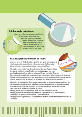 9. Informação nutricional:
      descreve o valor energético e os nutrientes
            de um género alimentício (por
                exemplo, proteínas, matérias
                  gordas, fibras, sódio, vitaminas
                   e minerais). Esta informação
                   tem de ser fornecida se for
                   feita uma alegação nutricional
                   sobre o produto (ver infra).




10. Alegações nutricionais e de saúde:
 existem regras da UE destinadas a garantir que quaisquer alegações
 relativas aos valores nutricionais e de saúde nas embalagens de
 alimentos sejam exactas e baseadas em factos científicos.
 Alegações como «Baixo teor de matérias gordas» ou «Rico em fibras»
 têm de ser conformes às definições harmonizadas, para que o seu
 significado seja igual em todos os países da UE; por exemplo, «Rico em
 fibras» só pode ser utilizado em produtos que contenham, pelo menos, 6g de fibras por
 100g. Os produtos alimentares que contenham grandes quantidades de matérias gordas
 ou açúcar não podem ser rotulados com alegações como «Contém vitamina C».
 Alegações de saúde como «Bom para o seu coração» só são permitidas se puderem ser
 demonstradas cientificamente. Não é permitida a aposição de uma alegação de saúde
 positiva num produto que contenha sal, matérias gordas ou açúcar em demasia.
 São proibidas as alegações de saúde seguintes:
 • Alegações no sentido de prevenir, tratar ou curar doenças humanas.
 • Alegações que façam referência ao ritmo ou à quantificação da perda de peso.
 • Referência ou aprovação de médicos a título individual.
 • Alegações que sugiram que a saúde pode ser afectada pelo facto de não se consumir o
   alimento.
 