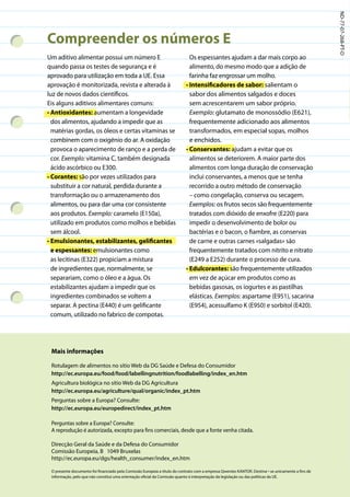 ND-77-07-268-PT-D
Compreender os números E
Um aditivo alimentar possui um número E                                     Os espessantes ajudam a dar mais corpo ao
quando passa os testes de segurança e é                                     alimento, do mesmo modo que a adição de
aprovado para utilização em toda a UE. Essa                                 farinha faz engrossar um molho.
aprovação é monitorizada, revista e alterada à                            • Intensificadores de sabor: salientam o
luz de novos dados científicos.                                             sabor dos alimentos salgados e doces
Eis alguns aditivos alimentares comuns:                                     sem acrescentarem um sabor próprio.
• Antioxidantes: aumentam a longevidade                                     Exemplo: glutamato de monossódio (E621),
  dos alimentos, ajudando a impedir que as                                  frequentemente adicionado aos alimentos
  matérias gordas, os óleos e certas vitaminas se                           transformados, em especial sopas, molhos
  combinem com o oxigénio do ar. A oxidação                                 e enchidos.
  provoca o aparecimento de ranço e a perda de                            • Conservantes: ajudam a evitar que os
  cor. Exemplo: vitamina C, também designada                                alimentos se deteriorem. A maior parte dos
  ácido ascórbico ou E300.                                                  alimentos com longa duração de conservação
• Corantes: são por vezes utilizados para                                   inclui conservantes, a menos que se tenha
  substituir a cor natural, perdida durante a                               recorrido a outro método de conservação
  transformação ou o armazenamento dos                                      – como congelação, conserva ou secagem.
  alimentos, ou para dar uma cor consistente                                Exemplos: os frutos secos são frequentemente
  aos produtos. Exemplo: caramelo (E150a),                                  tratados com dióxido de enxofre (E220) para
  utilizado em produtos como molhos e bebidas                               impedir o desenvolvimento de bolor ou
  sem álcool.                                                               bactérias e o bacon, o fiambre, as conservas
• Emulsionantes, estabilizantes, gelificantes                               de carne e outras carnes «salgadas» são
  e espessantes: emulsionantes como                                         frequentemente tratados com nitrito e nitrato
  as lecitinas (E322) propiciam a mistura                                   (E249 a E252) durante o processo de cura.
  de ingredientes que, normalmente, se                                    • Edulcorantes: são frequentemente utilizados
  separariam, como o óleo e a água. Os                                      em vez de açúcar em produtos como as
  estabilizantes ajudam a impedir que os                                    bebidas gasosas, os iogurtes e as pastilhas
  ingredientes combinados se voltem a                                       elásticas. Exemplos: aspartame (E951), sacarina
  separar. A pectina (E440) é um gelificante                                (E954), acessulfamo K (E950) e sorbitol (E420).
  comum, utilizado no fabrico de compotas.




 Mais informações

 Rotulagem de alimentos no sítio Web da DG Saúde e Defesa do Consumidor
 http://ec.europa.eu/food/food/labellingnutrition/foodlabelling/index_en.htm
 Agricultura biológica no sítio Web da DG Agricultura
 http://ec.europa.eu/agriculture/qual/organic/index_pt.htm
 Perguntas sobre a Europa? Consulte:
 http://ec.europa.eu/europedirect/index_pt.htm

 Perguntas sobre a Europa? Consulte:
 A reprodução é autorizada, excepto para fins comerciais, desde que a fonte venha citada.

 Direcção Geral da Saúde e da Defesa do Consumidor
 Comissão Europeia, B 1049 Bruxelas
 http://ec.europa.eu/dgs/health_consumer/index_en.htm

 O presente documento foi financiado pela Comissão Europeia a título do contrato com a empresa Qwentes KANTOR. Destina¬ se unicamente a fins de
 informação, pelo que não constitui uma orientação oficial da Comissão quanto à interpretação da legislação ou das políticas da UE.
 
