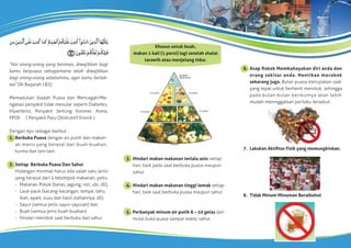 “Hai orang-orang yang beriman, diwajibkan bagi
kamu berpuasa sebagaimana telah diwajibkan
bagi orang-orang sebelummu, agar kamu bertak-
wa” [Al Baqarah:183]
Memadukan ibadah Puasa dan Mencegah/Me-
ngatasi penyakit tidak menular seperti Diabetes,
Hipertensi, Penyakit Jantung Koroner, Asma,
PPOK ( Penyakit Paru Obstruktif Kronik )
Dengan tips sebagai berikut :
1. Berbuka Puasa dengan air putih dan makan-
an manis yang berasal dari buah-buahan,
kurma dan lain-lain.
2. Setiap Berbuka Puasa Dan Sahur
Hidangan minimal harus ada salah satu jenis
yang berasal dari 4 kelompok makanan, yaitu:
- Makanan Pokok (beras, jagung, roti, ubi, dll),
- Lauk-pauk (kacang-kacangan, tempe, tahu,
ikan, ayam, susu dan hasil olahannya, dll),
- Sayur (semua jenis sayur-sayuran) dan
- Buah (semua jenis buah-buahan)
- Hindari merokok saat berbuka dan sahur.
6. Asap Rokok Membahayakan diri anda dan
orang sekitar anda. Hentikan merokok
sekarang juga. Bulan puasa merupakan saat
yang tepat untuk berhenti merokok, sehingga
pada bulan-bulan berikutnya akan lebih
mudah meninggalkan perilaku tersebut.
7. Lakukan Aktiﬁtas Fisik yang memungkinkan.
8. Tidak Minum Minuman Beralkohol
3. Hindari makan makanan terlalu asin setiap
hari, baik pada saat berbuka puasa maupun
sahur.
4. Hindari makan makanan tinggi lemak setiap
hari, baik saat berbuka puasa maupun sahur.
5. Perbanyak minum air putih 8 – 10 gelas dari
mulai buka puasa sampai waktu sahur.
gunakan
seperlunya
2-3 porsi
2-3 porsi
2-3 porsi
3-5 porsi
3-8 porsi
Khusus untuk buah,
makan 1 kali (1 porsi) lagi setelah shalat
tarawih atau menjelang tidur.
 