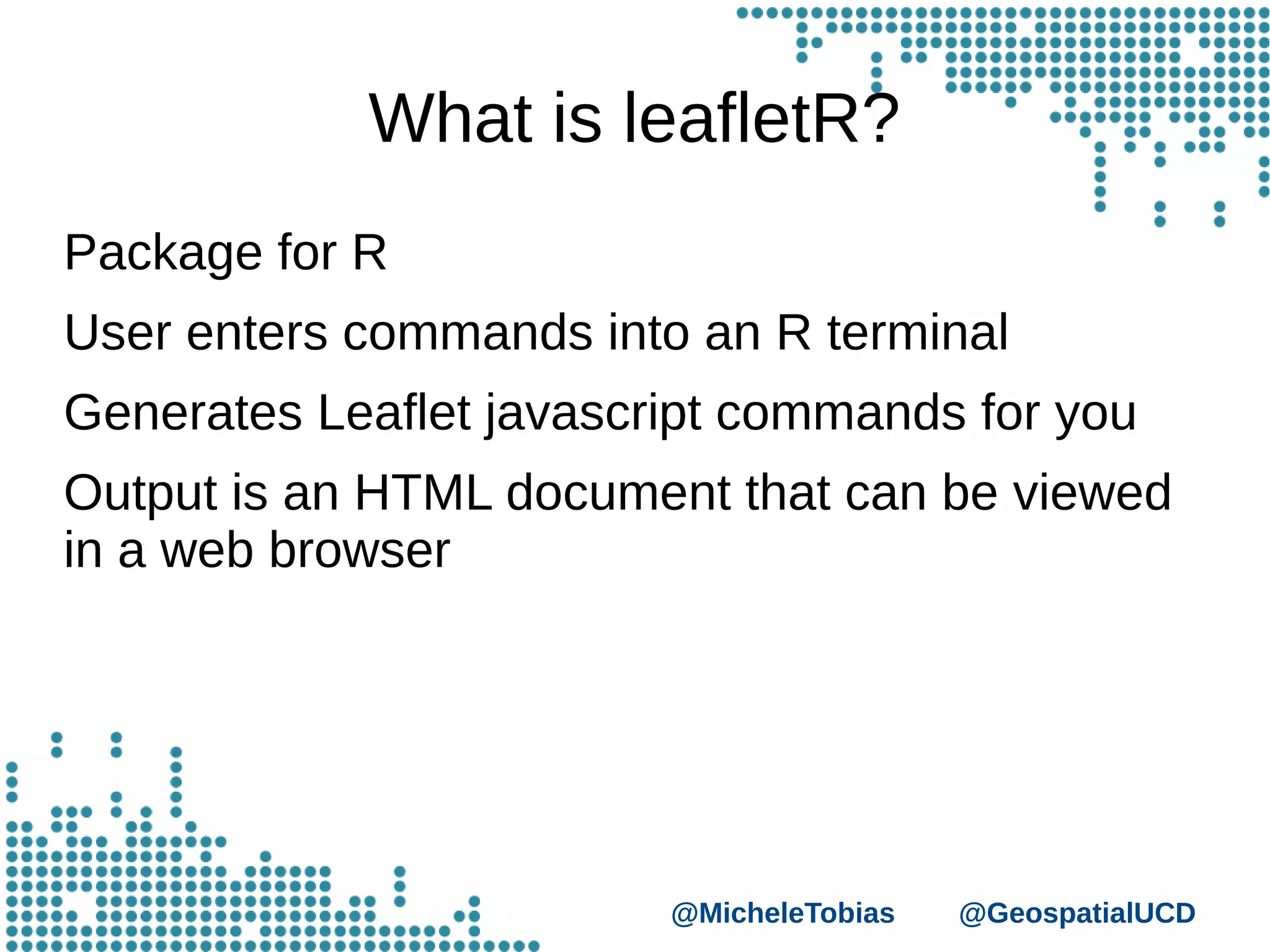 @MicheleTobias @GeospatialUCD
What is leafletR?
Package for R
User enters commands into an R terminal
Generates Leaflet javascript commands for you
Output is an HTML document that can be viewed
in a web browser