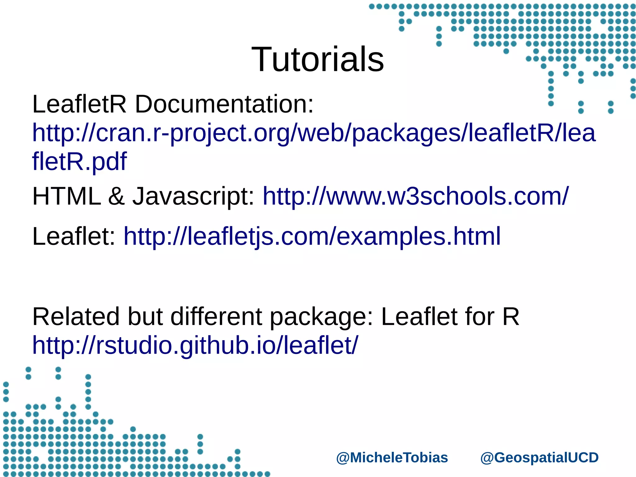 @MicheleTobias @GeospatialUCD
Tutorials
LeafletR Documentation:
http://cran.r-project.org/web/packages/leafletR/lea
fletR.pdf
HTML & Javascript: http://www.w3schools.com/
Leaflet: http://leafletjs.com/examples.html
Related but different package: Leaflet for R
http://rstudio.github.io/leaflet/