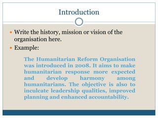 Introduction
 Write the history, mission or vision of the
organisation here.
 Example:
The Humanitarian Reform Organisation
was introduced in 2008. It aims to make
humanitarian response more expected
and develop harmony among
humanitarians. The objective is also to
inculcate leadership qualities, improved
planning and enhanced accountability.
 