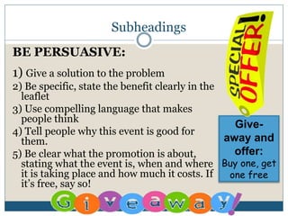 Subheadings
BE PERSUASIVE:
1) Give a solution to the problem
2) Be specific, state the benefit clearly in the
leaflet
3) Use compelling language that makes
people think
4) Tell people why this event is good for
them.
5) Be clear what the promotion is about,
stating what the event is, when and where
it is taking place and how much it costs. If
it’s free, say so!
Give-
away and
offer:
Buy one, get
one free
 