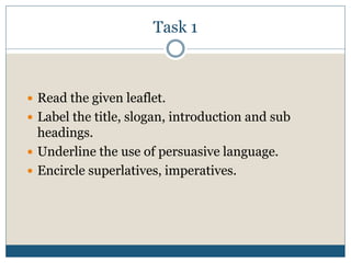 Task 1
 Read the given leaflet.
 Label the title, slogan, introduction and sub
headings.
 Underline the use of persuasive language.
 Encircle superlatives, imperatives.
 