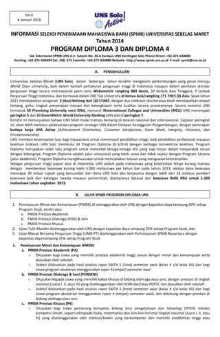 INFORMASI SELEKSI PENERIMAAN MAHASISWA BARU (SPMB) UNIVERSITAS SEBELAS MARET
Tahun 2014
PROGRAM DIPLOMA 3 DAN DIPLOMA 4
A. PENDAHULUAN
Universitas Sebelas Maret (UNS Solo) dalam beberapa tahun terakhir mengalami perkembangan yang pesat menuju
World Class University, baik dalam kancah percaturan perguruan tinggi di Indonesia maupun dalam penilaian standar
perguruan tinggi secara internasional yakni versi Webometric rangking 883 dunia, 30 terbaik Asia Tenggara, 9 terbaik
Perguruan Tinggi Indonesia, dan termasuk dalam 200 Top University di benua Asia/rangking 171 THES QS Asia. Sejak tahun
2011 mendapatkan anugerah 2 (dua) bintang dari QS-STARS, dengan dua indikator diantaranya telah mendapatkan empat
bintang, yaitu: tingkat penyerapan lulusan dan kelengkapan serta kualitas sarana prasarananya. Secara nasional UNS
termasuk 50 Promising University versi Dikti, menurut 4International Colleges and Universities (4ICU) UNS menempati
peringkat 5 dan UI GreenMetric World University Ranking UNS ada di peringkat 7.
Kondisi ini menunjukkan bahwa UNS telah mulai mampu bersaing di tataran nasional dan internasional. Capaian peringkat
ini, akan lebih memacu pelaksanaan program strategis UNS dalam Delapan Keunggulan Pengembangan, dengan penerapan
budaya kerja UNS Active (Achievement Orientation, Customer Satisfaction, Team Work, Integrity, Visionary, dan
Entrepreneurship).
UNS memberi kesempatan luas bagi masyarakat untuk menempuh pendidikan tinggi, baik pendidikan profesional maupun
keahlian (vokasi). UNS Solo membuka 24 Program Diploma (D-3/D-4) dengan berbagai konsentrasi keahlian. Program
Diploma merupakan salah satu program untuk mencetak tenaga-tenaga ahli yang siap terjun dalam masyarakat sesuai
dengan bidangnya. Program Diploma adalah jalur vokasional yang tidak sama dan tidak sejalur dengan Program Sarjana
(jalur akademik). Program Diploma mengkhususkan untuk menciptakan lulusan yang menguasai keterampilan.
Sebagai perguruan tinggi papan atas di Indonesia, UNS peduli pada mahasiswa yang breprestasi tetapi kurang mampu
dengan memberikan beasiswa kurang lebih 5.000 mahasiswa per tahun dan pada tahun 2013, alokasi dana beasiswa
mencapai 39 milyar rupiah yang bersumber dari dana UNS Solo dan kerjasama dengan lebih dari 24 institusi pemberi
beasiswa baik dari kalangan swasta maupun pemerintah, diantaranya berasal dari beasiswa Bidik Misi untuk 1.320
mahasiswa tahun angkatan 2013.
B. JALUR SPMB PROGRAM DIPLOMA UNS
1. Penelusuran Minat dan Kemampuan (PMDK) di selenggarakan oleh UNS dengan kapasitas daya tampung 50% setiap
Program Studi, terdiri atas:
a. PMDK Prestasi Akademik
b. PMDK Prestasi Olahraga (POR) & Seni
c. PMDK Prestasi Khusus
2. Ujian Tulis Mandiri diselenggarakan oleh UNS dengan kapasitas daya tampung 25% setiap Program Studi, dan
3. Ujian Masuk Bersama Perguruan Tinggi (UMB-PT) diselenggarakan oleh Perhimpunan SPMB Nusantara dengan
kapasitas daya tampung 25% setiap Program Studi
1. Penelusuran Minat dan Kemampuan (PMDK)
a. PMDK Prestasi Akademik (PA)
o Ditujukan bagi siswa yang memiliki prestasi akademik tinggi sesuai dengan minat dan kemampuan serta
diusulkan oleh sekolah.
o Seleksi didasarkan pada hasil analisis rapor SMTA 5 (lima) semester awal (kelas X s/d kelas XII) dan bagi
siswa program akselerasi menggunakan rapor 4 (empat) semester awal.
b. PMDK Prestasi Olahraga & Seni (PORSENI)
o Ditujukan kepada siswa yang memiliki bakat khusus di bidang olahraga atau seni, dengan prestasi di tingkat
nasional (Juara I, II, atau III) yang diselenggarakan oleh KONI dan/atau POPSI, dan diusulkan oleh sekolah.
o Seleksi didasarkan pada hasil analisis rapor SMTA 5 (lima) semester awal (kelas X s/d kelas XII) dan bagi
siswa program akselerasi menggunakan rapor 4 (empat) semester awal, dan didukung dengan prestasi di
bidang olahraga atau seni.
c. PMDK Prestasi Khusus (PK)
o Ditujukan bagi siswa pemenang kompetisi bidang ilmu pengetahuan dan teknologi (IPTEK) melalui
kompetisi ilmiah, seperti olimpiade fisika, matematika dan lain-lain minimal tingkat nasional (Juara I, II, atau
III) yang diselenggarakan oleh institusi/badan yang berkompeten dan memiliki kredibilitas tinggi atau
Versi
8 Januari 2014
Gd. Sekretariat SPMB UNS Jl.Ir. Sutami No. 36 A Kampus UNS Kentingan Solo Phone Direct: +62-271-634880
Hunting: +62-271-646994 Ext. 358, 373 Faximile: +62-271-634880 Website: http://www.spmb.uns.ac.id E-mail: spmb@uns.ac.id
 