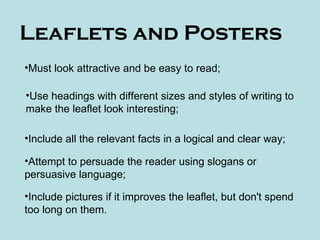 Leaflets and Posters
•Must look attractive and be easy to read;

•Use headings with different sizes and styles of writing to
make the leaflet look interesting;

•Include all the relevant facts in a logical and clear way;

•Attempt to persuade the reader using slogans or
persuasive language;

•Include pictures if it improves the leaflet, but don't spend
too long on them.
 