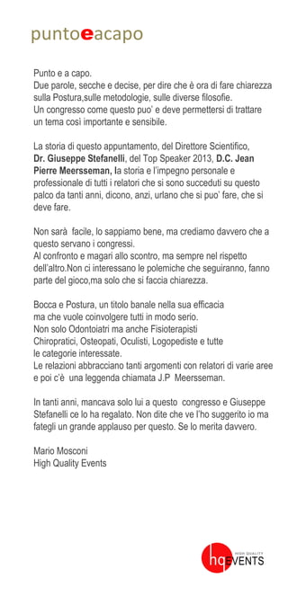 puntoeacapo
Punto e a capo.
Due parole, secche e decise, per dire che è ora di fare chiarezza
sulla Postura,sulle metodologie, sulle diverse filosofie.
Un congresso come questo puo’ e deve permettersi di trattare
un tema così importante e sensibile.
La storia di questo appuntamento, del Direttore Scientifico,
Dr. Giuseppe Stefanelli, del Top Speaker 2013, D.C. Jean
Pierre Meersseman, la storia e l’impegno personale e
professionale di tutti i relatori che si sono succeduti su questo
palco da tanti anni, dicono, anzi, urlano che si puo’ fare, che si
deve fare.
Non sarà facile, lo sappiamo bene, ma crediamo davvero che a
questo servano i congressi.
Al confronto e magari allo scontro, ma sempre nel rispetto
dell’altro.Non ci interessano le polemiche che seguiranno, fanno
parte del gioco,ma solo che si faccia chiarezza.
Bocca e Postura, un titolo banale nella sua efficacia
ma che vuole coinvolgere tutti in modo serio.
Non solo Odontoiatri ma anche Fisioterapisti
Chiropratici, Osteopati, Oculisti, Logopediste e tutte
le categorie interessate.
Le relazioni abbracciano tanti argomenti con relatori di varie aree
e poi c’è una leggenda chiamata J.P Meersseman.
In tanti anni, mancava solo lui a questo congresso e Giuseppe
Stefanelli ce lo ha regalato. Non dite che ve l’ho suggerito io ma
fategli un grande applauso per questo. Se lo merita davvero.
Mario Mosconi
High Quality Events
 