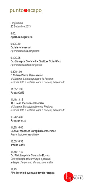 puntoeacapo
Programma
20 Settembre 2013
8.00:
Apertura segreteria
9.00/9.10
Dr. Mario Mosconi
Apertura tecnica congresso
9.10/9.25
Dr. Giuseppe Stefanelli - Direttore Scientifico
Apertura scientifica congresso
9,30/11.00
D.C Jean Pierre Meersseman
Il Sistema Stomatognatico e la Postura:
la storia, fatti e fantasie, corsi e corsetti, tutti esperti...
11.05/11.35
Pausa Caffè
11,40/13.15
D.C Jean Pierre Meersseman
Il Sistema Stomatognatico e la Postura:
la storia, fatti e fantasie, corsi e corsetti, tutti esperti...
13.20/14.30
Pausa pranzo
14,35/16.00
Dr.ssa Francesca Luraghi Meersseman :
Presentazione caso clinico
16.05/16.35
Pausa Caffè
16,40/17.40
Dr. Fisioterapista Giancarlo Russo.
Chinesiologia dello sviluppo e postura:
le tappe che portano alla stazione eretta
17.45
Fine lavori ed eventuale tavola rotonda
 
