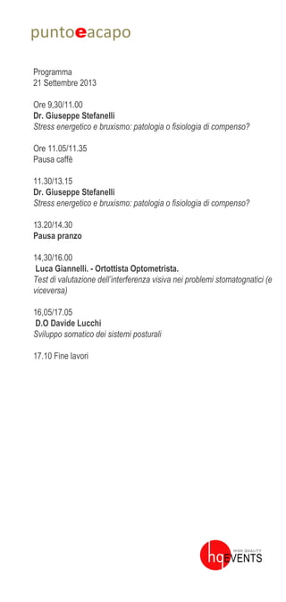 puntoeacapo
Programma
21 Settembre 2013
Ore 9,30/11.00
Dr. Giuseppe Stefanelli
Stress energetico e bruxismo: patologia o fisiologia di compenso?
Ore 11.05/11.35
Pausa caffè
11.30/13.15
Dr. Giuseppe Stefanelli
Stress energetico e bruxismo: patologia o fisiologia di compenso?
13.20/14.30
Pausa pranzo
14,30/16.00
Luca Giannelli. - Ortottista Optometrista.
Test di valutazione dell’interferenza visiva nei problemi stomatognatici (e
viceversa)
16,05/17.05
D.O Davide Lucchi
Sviluppo somatico dei sistemi posturali
17.10 Fine lavori
 