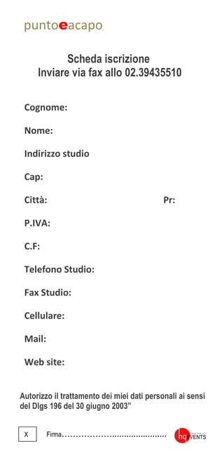 puntoeacapo
Scheda iscrizione
Inviare via fax allo 02.39435510
Autorizzo il trattamento dei miei dati personali ai sensi
del Dlgs 196 del 30 giugno 2003”
X Firma……………….......................
Cognome:
Nome:
Indirizzo studio
Cap:
Città: Pr:
P.IVA:
C.F:
Telefono Studio:
Fax Studio:
Cellulare:
Mail:
Web site:
 